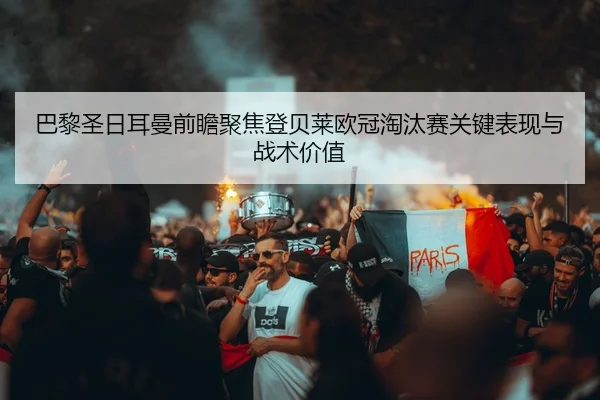 巴黎圣日耳曼前瞻聚焦登贝莱欧冠淘汰赛关键表现与战术价值