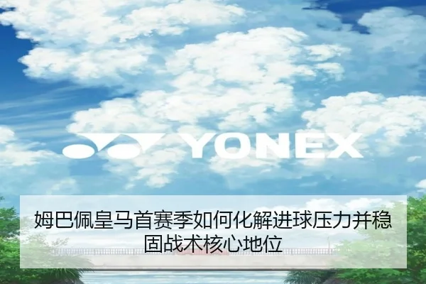 姆巴佩皇马首赛季如何化解进球压力并稳固战术核心地位